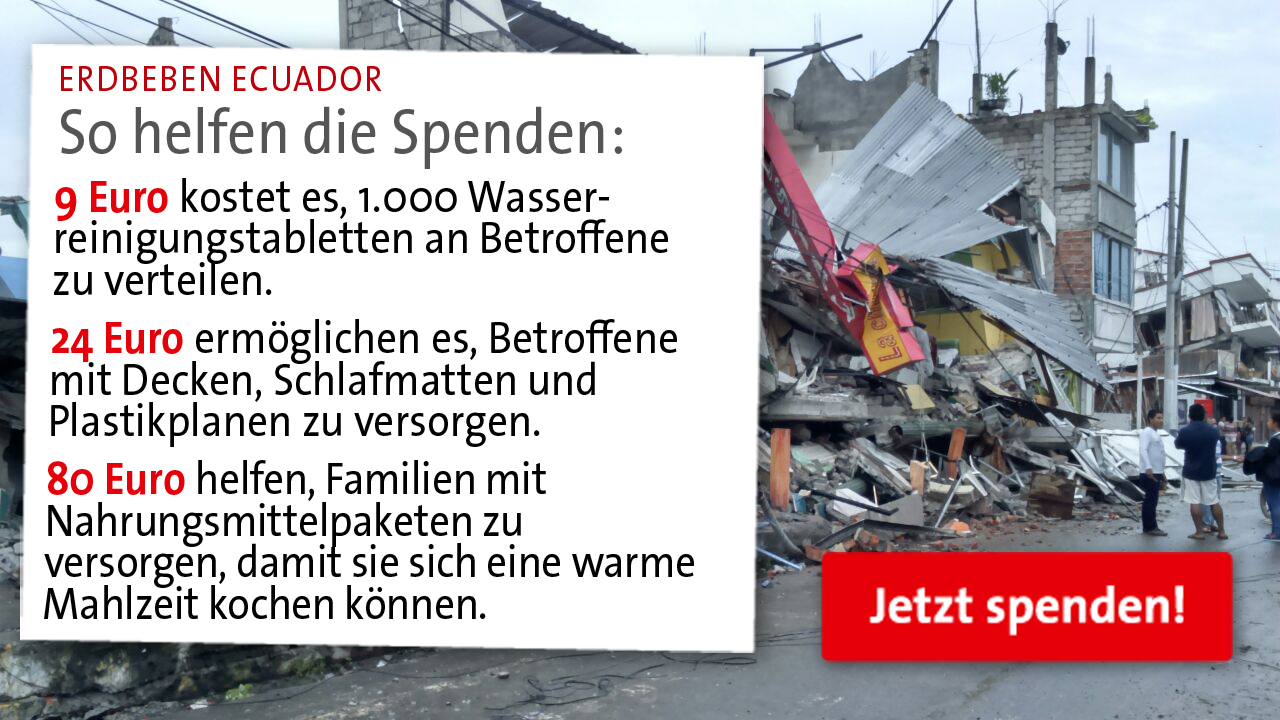 In Ecuador gab es ein Erdbeben. Um den Menschen vor Ort zu helfen werden Spenden benötigt. Eine Auflistung was mit dem Geld an Unterstützung geleistet werden kann von 9 Euro bis 80 Euro für Nahrungsmittelpakete sieht man hier.